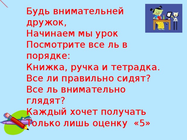 Будь внимательней дружок, Начинаем мы урок Посмотрите все ль в порядке: Книжка, ручка и тетрадка. Все ли правильно сидят? Все ль внимательно глядят? Каждый хочет получать Только лишь оценку «5»     