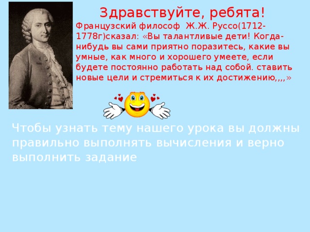 Здравствуйте, ребята! Французский философ Ж.Ж. Руссо(1712-1778г)сказал: «Вы талантливые дети! Когда-нибудь вы сами приятно поразитесь, какие вы умные, как много и хорошего умеете, если будете постоянно работать над собой. ставить новые цели и стремиться к их достижению,,,,» Чтобы узнать тему нашего урока вы должны правильно выполнять вычисления и верно выполнить задание 