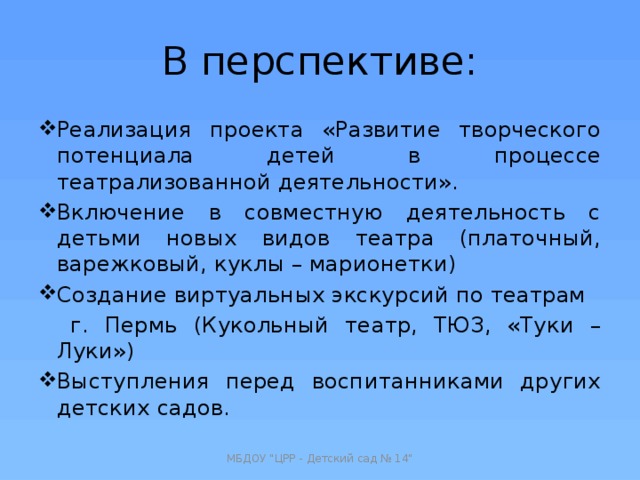 В перспективе: Реализация проекта «Развитие творческого потенциала детей в процессе театрализованной деятельности». Включение в совместную деятельность с детьми новых видов театра (платочный, варежковый, куклы – марионетки) Создание виртуальных экскурсий по театрам  г. Пермь (Кукольный театр, ТЮЗ, «Туки – Луки») Выступления перед воспитанниками других детских садов. МБДОУ 