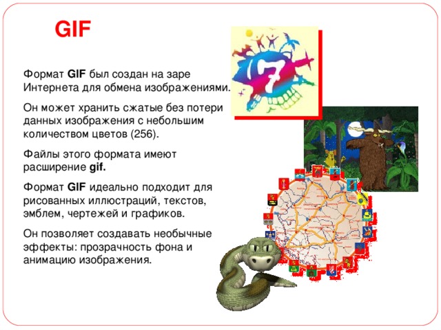 GIF Формат GIF был создан на заре Интернета для обмена изображениями. Он может хранить сжатые без потери данных изображения с небольшим количеством цветов (256). Файлы этого формата имеют расширение gif.  Формат GIF идеально подходит для рисованных иллюстраций, текстов, эмблем, чертежей и графиков. Он позволяет создавать необычные эффекты: прозрачность фона и анимацию изображения. 