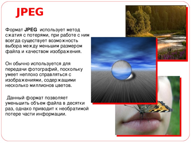 JP Е G  Ф ормат JPEG  использует метод сжатия с потерями, при работе с ним всегда существует возможность выбора между меньшим размером файла и качеством изображения. Он обычно используется для передачи фотографий, поскольку умеет неплохо справляться с изображениями, содержащими несколько миллионов цветов.  Данный формат позволяет уменьшить объем файла в десятки раз, однако приводит к необратимой потере части информации. 