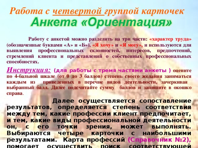 Работа с четвертой группой карточек  Работу с анкетой можно разделить на три части: «характер труда» (обозначенные буквами «А» и «Б»), «Я хочу» и «Я могу», и используются для выявления профессиональных склонностей, интересов, предпочтений, стремлений клиента и представлений о собственных профессиональных способностях. Инструкция:  (для работы с тремя частями анкеты ) оцените по 4-бальной шкале (от 0 до 3 баллов) степень своего желания заниматься каждым из приведенных в перечне видов деятельности, зачеркивая выбранный балл. Далее подсчитайте сумму баллов и запишите в окошко справа .  Далее осуществляется сопоставление результатов, определяется степень соответствия между тем, какие профессии клиент предпочитает, и тем, какие виды профессиональной деятельности он, с его точки зрения, может выполнять. Выбираются четыре карточки с наибольшими результатами. Карта профессий (Справочник №2), помогает осуществить поиск соответствующей группы профессий. 