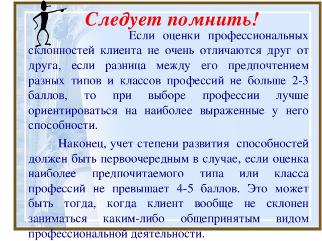 Следует помнить!  Если оценки профессиональных склонностей клиента не очень отличаются друг от друга, если разница между его предпочтением разных типов и классов профессий не больше 2-3 баллов, то при выборе профессии лучше ориентироваться на наиболее выраженные у него способности.  Наконец, учет степени развития способностей должен быть первоочередным в случае, если оценка наиболее предпочитаемого типа или класса профессий не превышает 4-5 баллов. Это может быть тогда, когда клиент вообще не склонен заниматься каким-либо общепринятым видом профессиональной деятельности. 