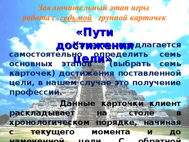 Заключительный этап игры  работа с седьмой группой карточек «Пути достижения цели»  Клиенту предлагается самостоятельно определить семь основных этапов (выбрать семь карточек) достижения поставленной цели, в нашем случае это получение профессии.  Данные карточки клиент раскладывает на столе в хронологическом порядке, начиная с текущего момента и до намеченной цели. С обратной стороны карточек он может делать письменные уточнения своих конкретных действий.  