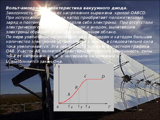 Вольт-амперная характеристика вакуумного диода. Зависимость силы тока от напряжения выражена  кривой ОАВСD. При испускании электронов катод приобретает положительный заряд и поэтому удерживает возле себя электроны.  При отсутствии электрического поля между катодом и анодом, вылетевшие электроны образуют у  катода электронное облако. По мере увеличения напряжения между анодом и катодом большее количество электронов устремляется к аноду, а следовательно сила тока увеличивается. Эта зависимость выражена участком графика ОАВ. Участок АВ является характеризует прямую зависимость  силы тока от напряжения, т.е. в  интервале напряжений U 1  - U 2  выполняется закон Ома. 