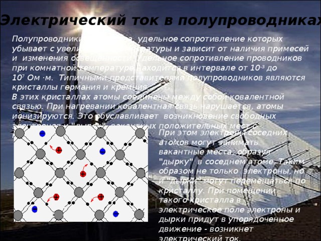 Электрический ток в полупроводниках. Полупроводники - вещества, удельное сопротивление которых убывает с увеличением температуры и зависит от наличия примесей и  изменения освещенности. Удельное сопротивление проводников при комнатной температуре находится в интервале от 10 -3  до 10 7  Ом ·м.  Типичными представителями полупроводников являются кристаллы германия и кремния. В этих кристаллах атомы соединены между собой ковалентной связью. При нагревании ковалентная связь нарушается, атомы ионизируются. Это обуславливает  возникновение свободных электронов и 