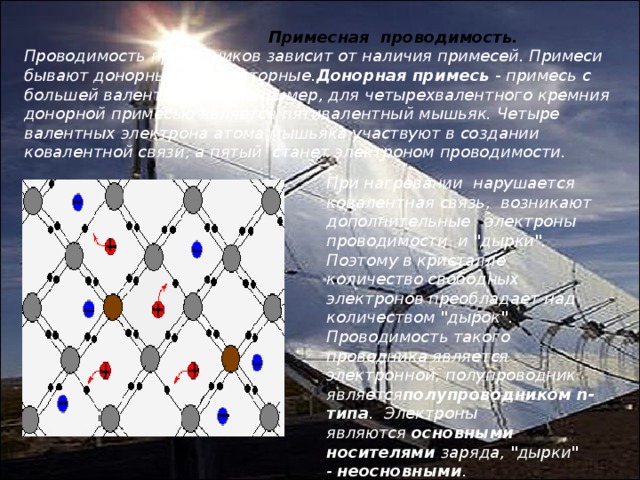  Примесная  проводимость. Проводимость проводников зависит от наличия примесей. Примеси бывают донорные и акцепторные. Донорная примесь  - примесь с большей валентностью. Например, для четырехвалентного кремния донорной примесью является пятивалентный мышьяк. Четыре валентных электрона атома мышьяка участвуют в создании ковалентной связи, а пятый  станет электроном проводимости. При нагревании  нарушается ковалентная связь,  возникают  дополнительные   электроны проводимости  и 