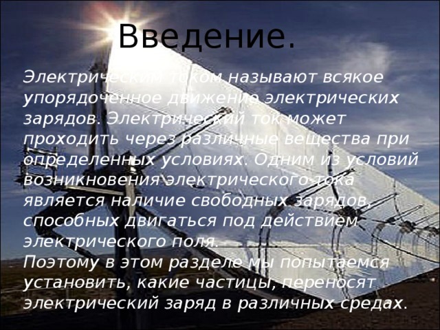 Введение. Электрическим током называют всякое  упорядоченное движение электрических зарядов. Электрический ток может проходить через различные вещества при определенных условиях. Одним из условий возникновения электрического тока является наличие свободных зарядов, способных двигаться под действием электрического поля. Поэтому в этом разделе мы попытаемся  установить, какие частицы, переносят  электрический заряд в различных средах. 