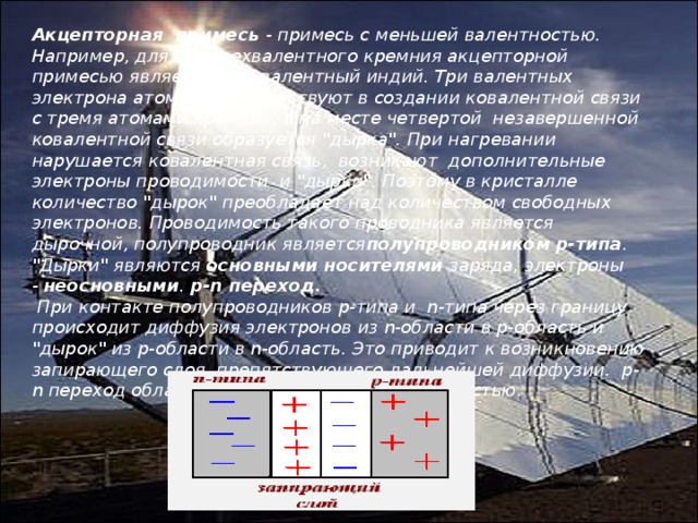 Акцепторная  примесь  - примесь с меньшей валентностью. Например, для четырехвалентного кремния акцепторной примесью является трехвалентный индий. Три валентных электрона атома индия участвуют в создании ковалентной связи с тремя атомами кремния, а на месте четвертой  незавершенной ковалентной связи образуется 