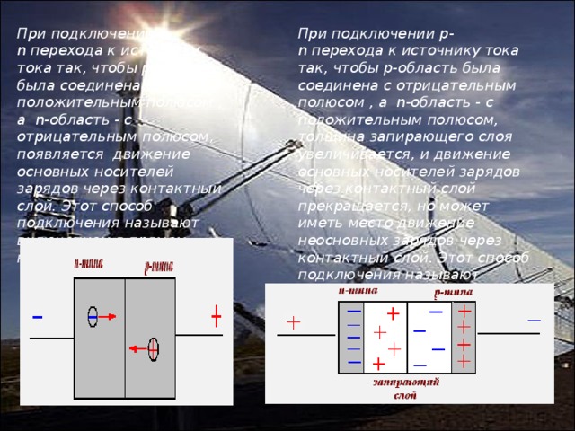 При подключении p-n перехода к источнику тока так, чтобы p-область была соединена с положительным полюсом , а  n-область - с отрицательным полюсом, появляется  движение основных носителей зарядов через контактный слой. Этот способ подключения называют включением в прямом направлении. При подключении p-n перехода к источнику тока так, чтобы p-область была соединена с отрицательным  полюсом , а  n-область - с положительным полюсом, толщина запирающего слоя увеличивается, и движение основных носителей зарядов через контактный слой прекращается, но может иметь место движение неосновных зарядов через контактный слой. Этот способ подключения называют включением в обратном направлении. 