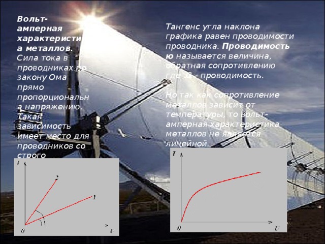 Вольт-амперная характеристика металлов. Сила тока в  проводниках по закону Ома прямо пропорциональна напряжению. Такая зависимость имеет место для проводников со строго заданным сопротивлением (  для резисторов ). Тангенс угла наклона графика равен проводимости проводника.  Проводимостью  называется величина, обратная сопротивлению где   G  - проводимость.   Но так как сопротивление металлов зависит от температуры, то вольт-амперная характеристика металлов не является линейной. 