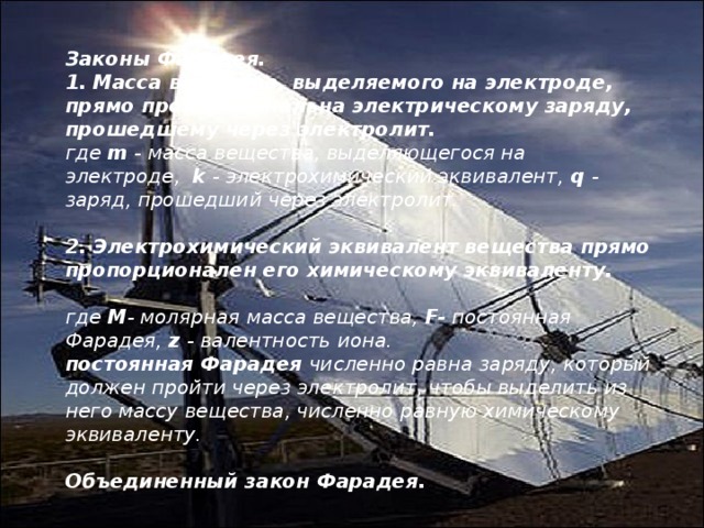 Законы Фарадея. 1. Масса вещества, выделяемого на электроде, прямо пропорциональна электрическому заряду, прошедшему через электролит. где  m  - масса вещества, выделяющегося на электроде,   k  - электрохимический эквивалент,  q  - заряд, прошедший через электролит.   2. Электрохимический эквивалент вещества прямо пропорционален его химическому эквиваленту.             где  М - молярная масса вещества,  F-  постоянная Фарадея,  z  - валентность иона. постоянная Фарадея  численно равна заряду, который должен пройти через электролит, чтобы выделить из него массу вещества, численно равную химическому эквиваленту.   Объединенный закон Фарадея.                             