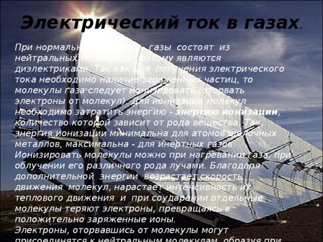 Электрический ток в газах . При нормальных условиях   газы  состоят  из  нейтральных молекул, а поэтому являются диэлектриками. Так как для  получения электрического тока необходимо наличие заряженных частиц, то молекулы газа следует ионизировать (оторвать электроны от молекул). Для ионизации молекул необходимо затратить энергию -   энергию ионизации , количество которой зависит от рода вещества. Так, энергия ионизации минимальна для атомов щелочных металлов, максимальна - для инертных газов. Ионизировать молекулы можно при нагревании газа, при облучении его различного рода лучами. Благодаря дополнительной  энергии  возрастает скорость  движения  молекул, нарастает интенсивность их теплового движения  и  при соударении отдельные молекулы теряют электроны, превращаясь в положительно заряженные ионы. Электроны, оторвавшись от молекулы могут присоединятся к нейтральным молекулам, образуя при этом отрицательно заряженные ионы. 