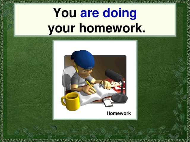 You are doing  your homework. You Homework 