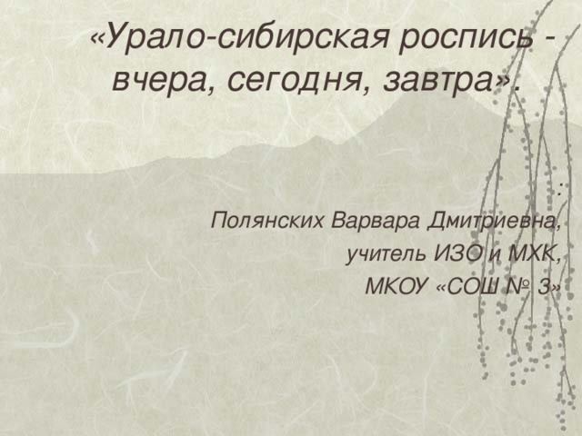 «Урало-сибирская роспись - вчера, сегодня, завтра».  : Полянских Варвара Дмитриевна, учитель ИЗО и МХК, МКОУ «СОШ № 3»     