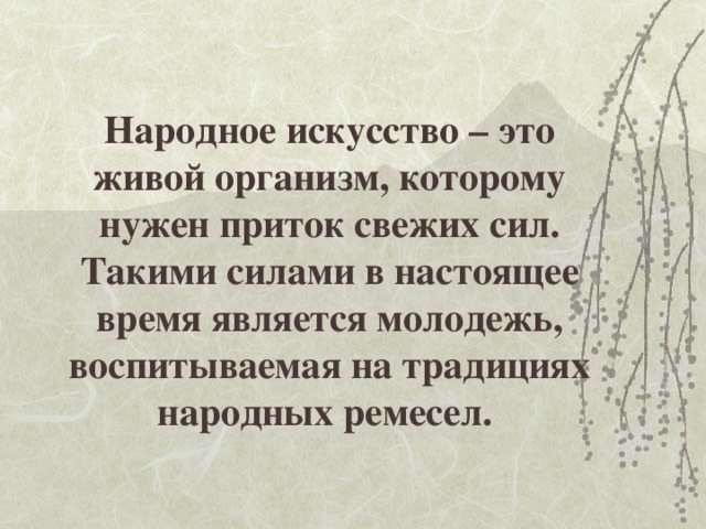 Народное искусство – это живой организм, которому нужен приток свежих сил.  Такими силами в настоящее время является молодежь, воспитываемая на традициях народных ремесел. 