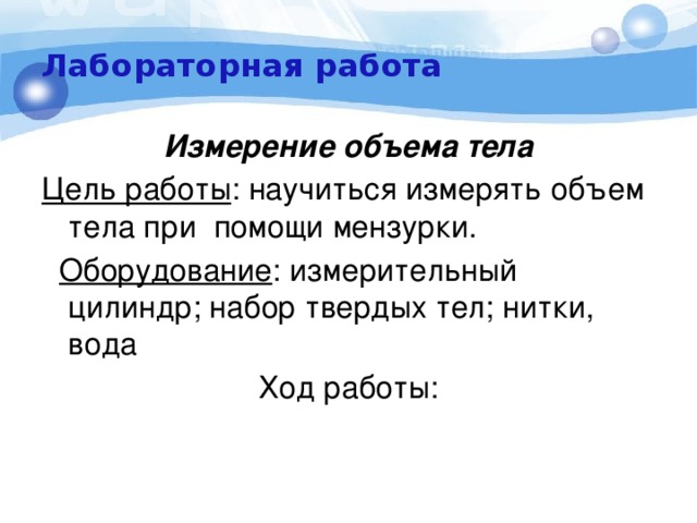 Лабораторная работа Измерение объема тела Цель работы : научиться измерять объем тела при помощи мензурки.  Оборудование : измерительный цилиндр; набор твердых тел; нитки, вода Ход работы:  