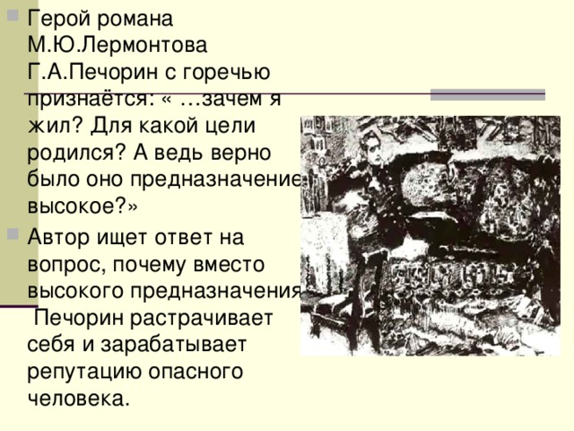 Герой романа М.Ю.Лермонтова Г.А.Печорин с горечью признаётся: « …зачем я жил? Для какой цели родился? А ведь верно было оно предназначение высокое?» Автор ищет ответ на вопрос, почему вместо высокого предназначения Печорин растрачивает себя и зарабатывает репутацию опасного человека. 