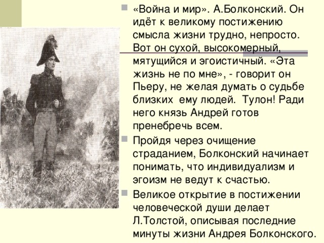 «Война и мир». А.Болконский. Он идёт к великому постижению смысла жизни трудно, непросто. Вот он сухой, высокомерный, мятущийся и эгоистичный. «Эта жизнь не по мне», - говорит он Пьеру, не желая думать о судьбе близких ему людей. Тулон! Ради него князь Андрей готов пренебречь всем. Пройдя через очищение страданием, Болконский начинает понимать, что индивидуализм и эгоизм не ведут к счастью. Великое открытие в постижении человеческой души делает Л.Толстой, описывая последние минуты жизни Андрея Болконского. 