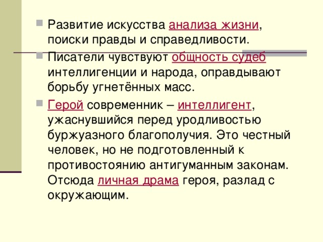 Развитие искусства анализа жизни , поиски правды и справедливости. Писатели чувствуют общность судеб интеллигенции и народа, оправдывают борьбу угнетённых масс. Герой современник – интеллигент , ужаснувшийся перед уродливостью буржуазного благополучия. Это честный человек, но не подготовленный к противостоянию антигуманным законам. Отсюда личная драма героя, разлад с окружающим. 