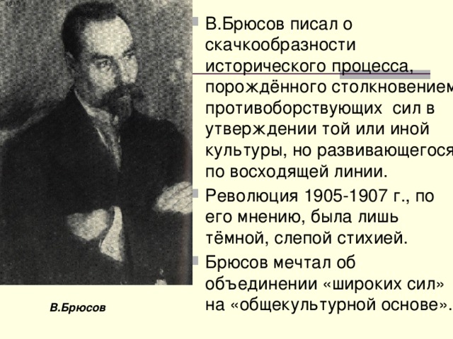 В.Брюсов писал о скачкообразности исторического процесса, порождённого столкновением противоборствующих сил в утверждении той или иной культуры, но развивающегося по восходящей линии. Революция 1905-1907 г., по его мнению, была лишь тёмной, слепой стихией. Брюсов мечтал об объединении «широких сил» на «общекультурной основе». В.Брюсов 