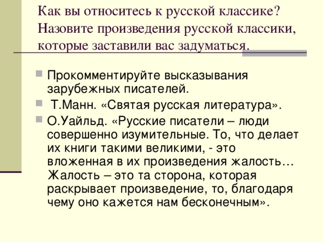 Как вы относитесь к русской классике? Назовите произведения русской классики, которые заставили вас задуматься. Прокомментируйте высказывания зарубежных писателей.  Т.Манн. «Святая русская литература». О.Уайльд. «Русские писатели – люди совершенно изумительные. То, что делает их книги такими великими, - это вложенная в их произведения жалость… Жалость – это та сторона, которая раскрывает произведение, то, благодаря чему оно кажется нам бесконечным». 