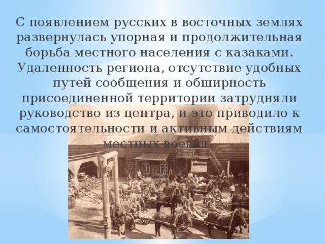 С появлением русских в восточных землях развернулась упорная и продолжительная борьба местного населения с казаками. Удаленность региона, отсутствие удобных путей сообщения и обширность присоединенной территории затрудняли руководство из центра, и это приводило к самостоятельности и активным действиям местных воевод. 