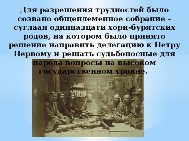 Для разрешения трудностей было созвано общеплеменное собрание – суглаан одиннадцати хори-бурятских родов, на котором было принято решение направить делегацию к Петру Первому и решать судьбоносные для народа вопросы на высоком государственном уровне. 