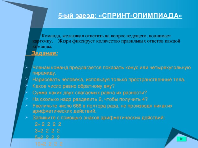 5-ый заезд: «СПРИНТ-ОЛИМПИАДА»    Команда, желающая ответить на вопрос ведущего, поднимает карточку. Жюри фиксирует количество правильных ответов каждой команды.  Задания:  Членам команд предлагается показать конус или четырехугольную пирамиду. Нарисовать человека, используя только пространственные тела. Какое число равно обратному ему? Сумма каких двух слагаемых равна их разности? На сколько надо разделить 2, чтобы получить 4? Увеличьте число 666 в полтора раза, не производя никаких арифметических действий. Запишите с помощью знаков арифметических действий:  2= 2 2 2 2  3=2 2 2 2  5=2 2 2 2  10=2 2 2 2 