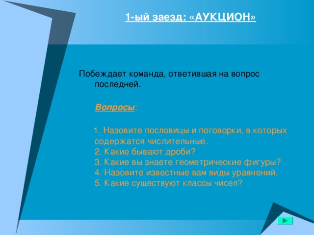1-ый заезд: «АУКЦИОН»   Побеждает команда, ответившая на вопрос последней.  Вопросы :    1. Назовите пословицы и поговорки, в которых содержатся числительные.  2. Какие бывают дроби?  3. Какие вы знаете геометрические фигуры?  4. Назовите известные вам виды уравнений.  5. Какие существуют классы чисел? 