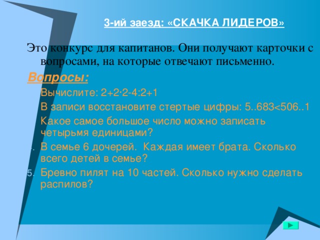 3-ий заезд: «СКАЧКА ЛИДЕРОВ»   Это конкурс для капитанов. Они получают карточки с вопросами, на которые отвечают письменно. Вопросы: Вычислите: 2+2∙2-4:2+1 В записи восстановите стертые цифры: 5..683Какое самое большое число можно записать четырьмя единицами? В семье 6 дочерей. Каждая имеет брата. Сколько всего детей в семье? Бревно пилят на 10 частей. Сколько нужно сделать распилов? 