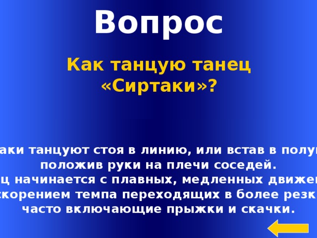 Вопрос Как танцую танец «Сиртаки»? Сиртаки танцуют стоя в линию, или встав в полукруг  положив руки на плечи соседей. Танец начинается с плавных, медленных движений, с ускорением темпа переходящих в более резкие, часто включающие прыжки и скачки. Welcome to Power Jeopardy   © Don Link, Indian Creek School, 2004 You can easily customize this template to create your own Jeopardy game. Simply follow the step-by-step instructions that appear on Slides 1-3.  