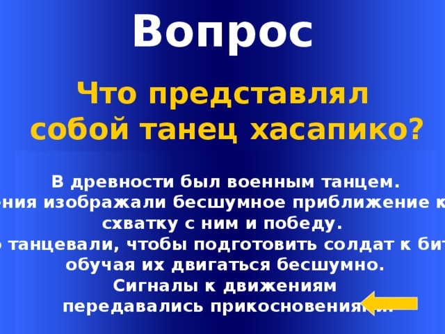 Вопрос Что представлял  собой танец хасапико? В древности был военным танцем.  Движения изображали бесшумное приближение к врагу, схватку с ним и победу. Его танцевали, чтобы подготовить солдат к битве,  обучая их двигаться бесшумно. Сигналы к движениям  передавались прикосновениями. Welcome to Power Jeopardy   © Don Link, Indian Creek School, 2004 You can easily customize this template to create your own Jeopardy game. Simply follow the step-by-step instructions that appear on Slides 1-3.  