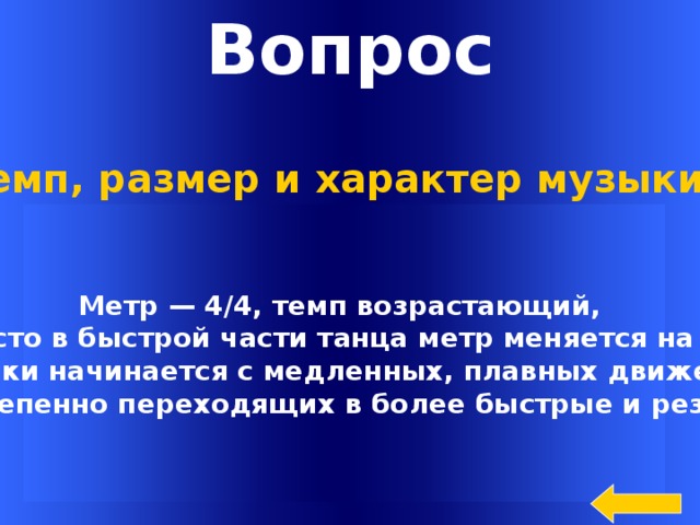 Вопрос Темп, размер и характер музыки ? Метр — 4/4, темп возрастающий, и часто в быстрой части танца метр меняется на 2/4.  Сиртаки начинается с медленных, плавных движений, постепенно переходящих в более быстрые и резкие Welcome to Power Jeopardy   © Don Link, Indian Creek School, 2004 You can easily customize this template to create your own Jeopardy game. Simply follow the step-by-step instructions that appear on Slides 1-3.  