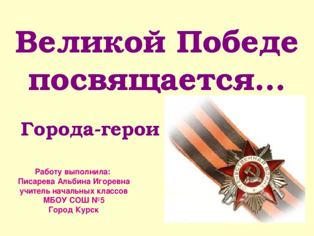 Великой Победе посвящается…  Города-герои Работу выполнила: Писарева Альбина Игоревна учитель начальных классов МБОУ СОШ №5 Город Курск  