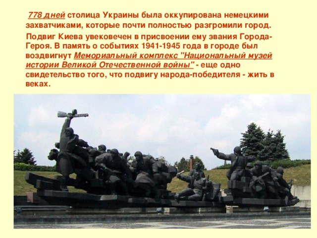  778 дней  столица Украины была оккупирована немецкими захватчиками, которые почти полностью разгромили город.  Подвиг Киева увековечен в присвоении ему звания Города-Героя. В память о событиях 1941-1945 года в городе был воздвигнут Мемориальный комплекс 