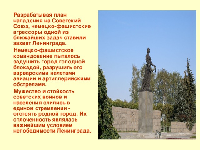  Разрабатывая план нападения на Советский Союз, немецко-фашистские агрессоры одной из ближайших задач ставили захват Ленинграда.  Немецко-фашистское командование пыталось задушить город голодной блокадой, разрушить его варварскими налетами авиации и артиллерийскими обстрелами.  Мужество и стойкость советских воинов и населения слились в едином стремлении - отстоять родной город. Их сплоченность являлась важнейшим условием непобедимости Ленинграда. 