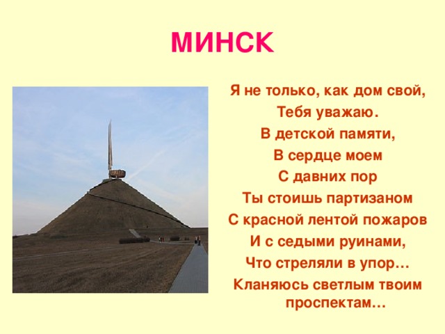 МИНСК Я не только, как дом свой, Тебя уважаю. В детской памяти, В сердце моем С давних пор Ты стоишь партизаном С красной лентой пожаров И с седыми руинами, Что стреляли в упор… Кланяюсь светлым твоим проспектам… 