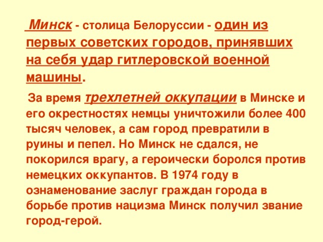   Минск  - столица Белоруссии - один из первых советских городов, принявших на себя удар гитлеровской военной машины .  За время трехлетней оккупации в Минске и его окрестностях немцы уничтожили более 400 тысяч человек, а сам город превратили в руины и пепел. Но Минск не сдался, не покорился врагу, а героически боролся против немецких оккупантов. В 1974 году в ознаменование заслуг граждан города в борьбе против нацизма Минск получил звание город-герой. 