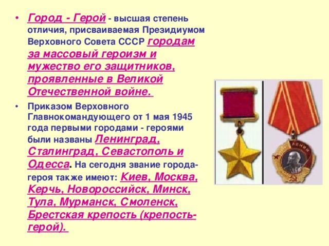 Город - Герой  - высшая степень отличия, присваиваемая Президиумом Верховного Совета СССР  городам за массовый героизм и мужество его защитников, проявленные в Великой Отечественной войне.  Приказом Верховного Главнокомандующего от 1 мая 1945 года первыми городами - героями были названы  Ленинград, Сталинград, Севастополь и Одесса .  На сегодня звание города-героя также имеют:  Киев, Москва, Керчь, Новороссийск, Минск, Тула, Мурманск, Смоленск, Брестская крепость (крепость-герой). 