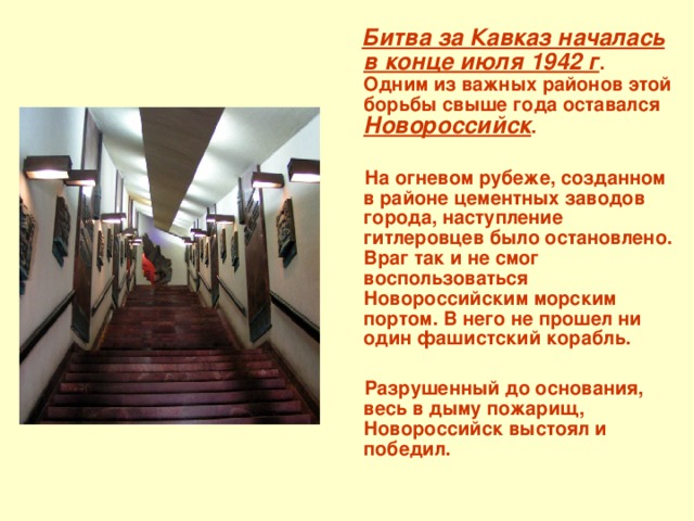  Битва за Кавказ началась в конце июля 1942 г . Одним из важных районов этой борьбы свыше года оставался Новороссийск .   На огневом рубеже, созданном в районе цементных заводов города, наступление гитлеровцев было остановлено. Враг так и не смог воспользоваться Новороссийским морским портом. В него не прошел ни один фашистский корабль.   Разрушенный до основания, весь в дыму пожарищ, Новороссийск выстоял и победил. 