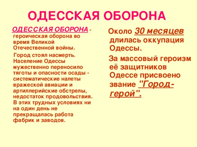 ОДЕССКАЯ ОБОРОНА  ОДЕССКАЯ ОБОРОНА  - героическая оборона во время Великой Отечественной войны.  Около 30 месяцев длилась оккупация Одессы.  Город стоял насмерть. Население Одессы мужественно переносило тяготы и опасности осады - систематические налеты вражеской авиации и артиллерийские обстрелы, недостаток продовольствия. В этих трудных условиях ни на один день не прекращалась работа фабрик и заводов.  За массовый героизм её защитников Одессе присвоено звание 