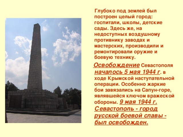  Глубоко под землей был построен целый город: госпитали, школы, детские сады. Здесь же, на недоступных воздушному противнику заводах и мастерских, производили и ремонтировали оружие и боевую технику.  Освобождение Севастополя началось 5 мая 1944 г . в ходе Крымской наступательной операции. Особенно жаркие бои завязались на Сапун-горе, являвшейся ключом вражеской обороны. 9 мая 1944 г. Севастополь - город русской боевой славы - был освобожден. 