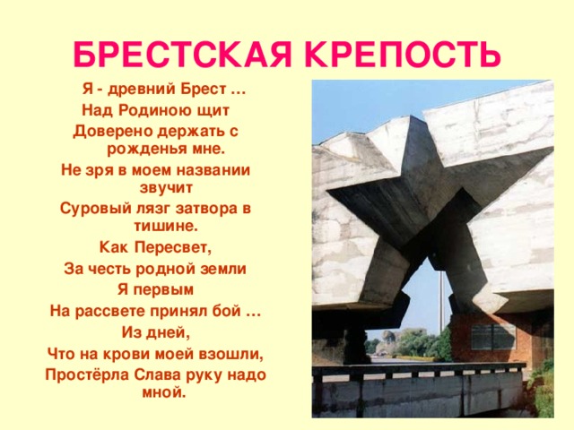 БРЕСТСКАЯ КРЕПОСТЬ  Я - древний Брест … Над Родиною щит Доверено держать с рожденья мне. Не зря в моем названии звучит Суровый лязг затвора в тишине. Как Пересвет, За честь родной земли Я первым На рассвете принял бой … Из дней, Что на крови моей взошли, Простёрла Слава руку надо мной.  