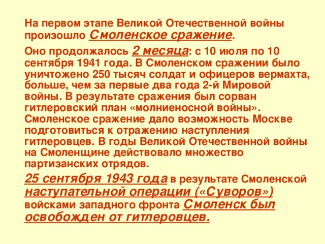 На первом этапе Великой Отечественной войны произошло Смоленское сражение .  Оно продолжалось 2 месяца : с 10 июля по 10 сентября 1941 года. В Смоленском сражении было уничтожено 250 тысяч солдат и офицеров вермахта, больше, чем за первые два года 2-й Мировой войны. В результате сражения был сорван гитлеровский план «молниеносной войны». Смоленское сражение дало возможность Москве подготовиться к отражению наступления гитлеровцев. В годы Великой Отечественной войны на Смоленщине действовало множество партизанских отрядов.  25 сентября 1943 года в результате Смоленской наступательной операции («Суворов») войсками западного фронта  Смоленск был освобожден от гитлеровцев.  