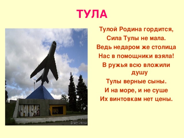 ТУЛА Тулой Родина гордится, Сила Тулы не мала. Ведь недаром же столица Нас в помощники взяла! В ружья всю вложили душу Тулы верные сыны. И на море, и не суше Их винтовкам нет цены. 