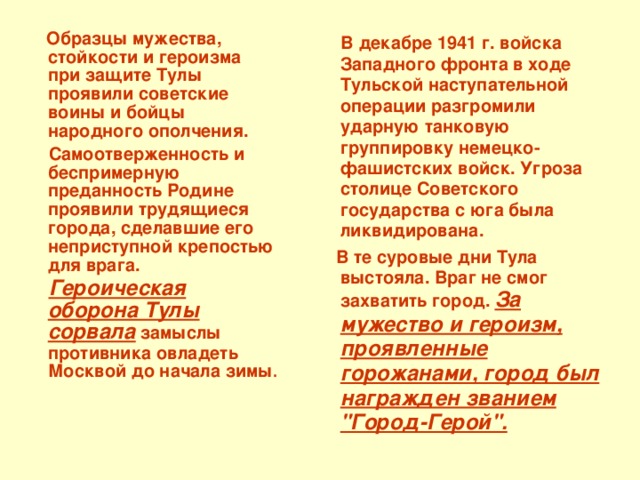  Образцы мужества, стойкости и героизма при защите Тулы проявили советские воины и бойцы народного ополчения.  Самоотверженность и беспримерную преданность Родине проявили трудящиеся города, сделавшие его неприступной крепостью для врага.  Героическая оборона Тулы сорвала замыслы противника овладеть Москвой до начала зимы .  В декабре 1941 г. войска Западного фронта в ходе Тульской наступательной операции разгромили ударную танковую группировку немецко-фашистских войск. Угроза столице Советского государства с юга была ликвидирована.  В те суровые дни Тула выстояла. Враг не смог захватить город. За мужество и героизм, проявленные горожанами, город был награжден званием 