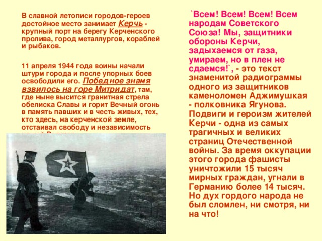  `Всем! Всем! Всем! Всем народам Советского Союза! Мы, защитники обороны Керчи, задыхаемся от газа, умираем, но в плен не сдаемся!`,  - это текст знаменитой радиограммы одного из защитников каменоломен Аджимушкая - полковника Ягунова. Подвиги и героизм жителей Керчи - одна из самых трагичных и великих страниц Отечественной войны. За время оккупации этого города фашисты уничтожили 15 тысяч мирных граждан, угнали в Германию более 14 тысяч. Но дух гордого народа не был сломлен, ни смотря, ни на что!  В славной летописи городов-героев достойное место занимает Керчь - крупный порт на берегу Керченского пролива, город металлургов, кораблей и рыбаков.   11 апреля 1944 года воины начали штурм города и после упорных боев освободили его. Победное знамя взвилось на горе Митридат , там, где ныне высится гранитная стрела обелиска Славы и горит Вечный огонь в память павших и в честь живых, тех, кто здесь, на керченской земле, отстаивал свободу и независимость нашей Родины. 