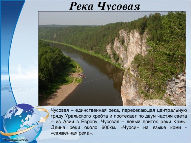 Река Чусовая Чусовая – единственная река, пересекающая центральную гряду Уральского хребта и протекает по двум частям света – из Азии в Европу. Чусовая – левый приток реки Камы. Длина реки около 600км. «Чуоси» на языке коми - «священная река». 