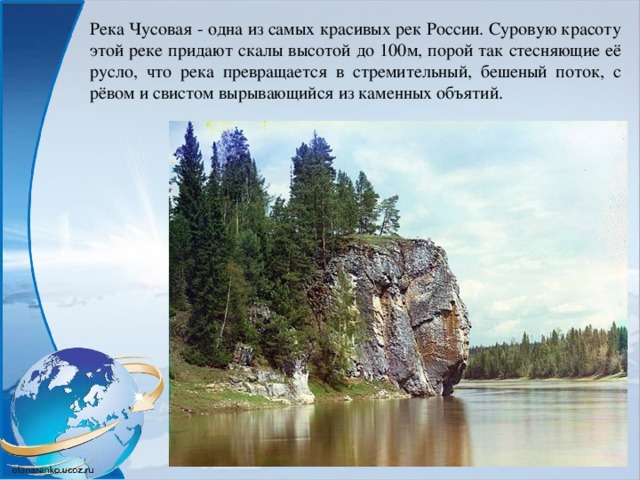 Река Чусовая - одна из самых красивых рек России. Суровую красоту этой реке придают скалы высотой до 100м, порой так стесняющие её русло, что река превращается в стремительный, бешеный поток, с рёвом и свистом вырывающийся из каменных объятий. 